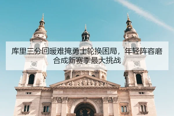 库里三分回暖难掩勇士轮换困局，年轻阵容磨合成新赛季最大挑战