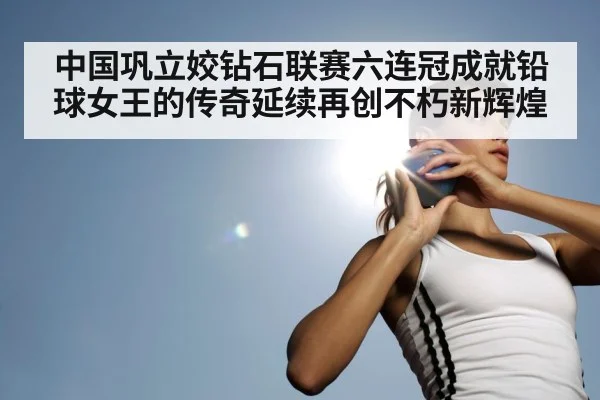 中国巩立姣钻石联赛六连冠成就铅球女王的传奇延续再创不朽新辉煌