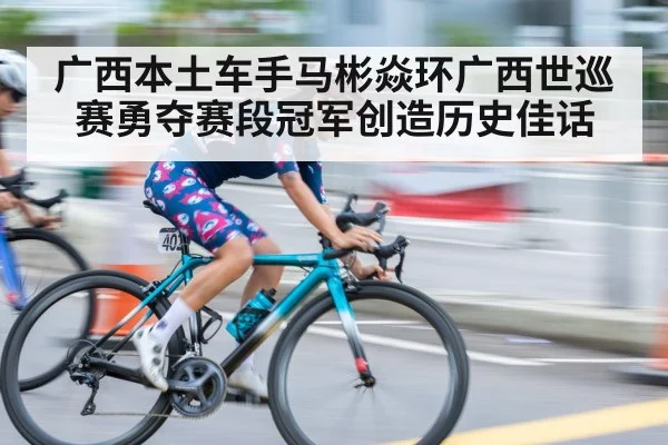 广西本土车手马彬焱环广西世巡赛勇夺赛段冠军创造历史佳话
