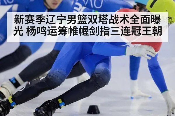 新赛季辽宁男篮双塔战术全面曝光 杨鸣运筹帷幄剑指三连冠王朝